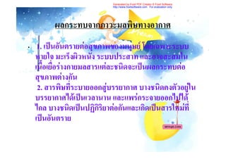 Generated by Foxit PDF Creator © Foxit Software
                            http://www.foxitsoftware.com For evaluation only.




          ผลกระทบจากภาวะมลพิษทางอากาศ
•    1. เปนอันตรายตอสุขภาพของมนุษย โดยเฉพาะระบบ
    หายใจ มะเร็งผิวหนัง ระบบประสาท และอาจสะสมใน
    เนื้อเยื่อรางกายมลสารแตละชนิดจะเปนผลกระทบตอ
    สุขภาพตางกัน
     2. สารพิษที่ระบายออกสูบรรยากาศ บางชนิดคงตัวอยูใน
                                                    
    บรรยากาศไดเปนเวลานาน และแพรกระจายออกไปได
    ไกล บางชนิดเปนปฏิกริยาตอกันและเกิดเปนสารใหมที่
                          ิ
    เปนอันตราย
 