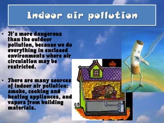 Indoorair pollutionIt’s more dangerous than the outdoor pollution, because we do everything in enclosed environments where air circulation may be restricted. There are many sources of indoor air pollution: smoke, cooking and heating appliances, and vapors from building materials.