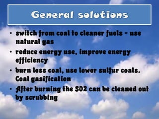 General solutionsswitch from coal to cleaner fuels - use natural gas reduce energy use, improve energy efficiency burn less coal, use lower sulfur coals. Coal gasification After burning the SO2 can be cleaned out by scrubbing 