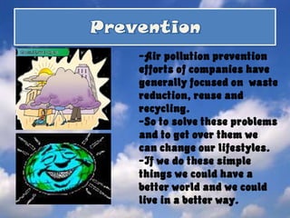 Prevention-Air pollution prevention efforts of companies have generally focused on  waste reduction, reuse and recycling. -So to solve these problems and to get over them we can change our lifestyles.-If we do these simple things we could have a better world and we could live in a better way.        
