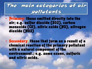 The  main categories of air pollutantsPrimary: those emitted directly into the air; e.g. sulfur dioxide (SO2), carbon monoxide (CO), nitric oxide (NO), nitrogen dioxide (NO2) Secondary: those that form as a result of a chemical reaction of the primary pollutant with a natural component of the environment.; e.g. some ozone, sulfuric and nitric acids. 