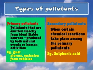 Types of pollutantsPrimary pollutantsPollutants that areemitted directly from identifiable sources –produced by both natural events or human activitiesEg. Dust storms, emission from vehiclesSecondary pollutantsWhen certain chemical reactions take place among the primary pollutants Eg. Sulphuric acid