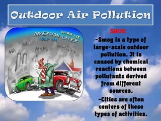 Outdoor Air PollutionSmog-Smog is a type of large-scale outdoor pollution. It is caused by chemical reactions between pollutants derived from different sources.    -Cities are often centers of these types of activities.