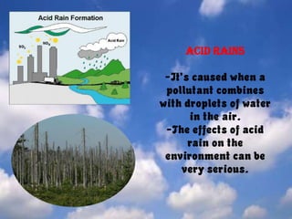 Acid rains-It’s caused when a pollutant combines with droplets of water in the air.-The effects of acid rain on the environment can be very serious.