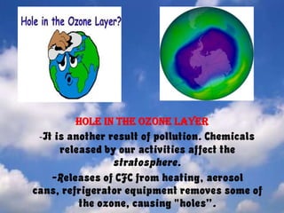 Hole in the ozonelayer    -It is another result of pollution. Chemicals released by our activities affect the stratosphere.     -Releases of CFC from heating, aerosol cans, refrigerator equipment removes some of the ozone, causing "holes”. 