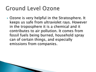    Ozone is very helpful in the Stratosphere. It
    keeps us safe from ultraviolet rays. However
    in the troposphere it is a chemical and it
    contributes to air pollution. It comes from
    fossil fuels being burned, household spray
    can of certain things, and especially
    emissions from companies.
 