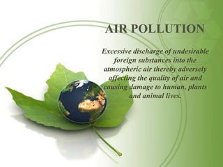 AIR POLLUTION
Excessive discharge of undesirable
    foreign substances into the
atmospheric air thereby adversely
  affecting the quality of air and
causing damage to human, plants
         and animal lives.
 