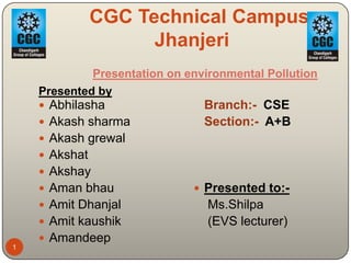CGC Technical Campus,
                     Jhanjeri
               Presentation on environmental Pollution
    Presented by
     Abhilasha                   Branch:- CSE
     Akash sharma                Section:- A+B
     Akash grewal
     Akshat
     Akshay
     Aman bhau                  Presented to:-
     Amit Dhanjal                Ms.Shilpa
     Amit kaushik                (EVS lecturer)
     Amandeep
1
 