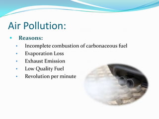 Air Pollution:
       Reasons:
    •     Incomplete combustion of carbonaceous fuel
    •     Evaporation Loss
    •     Exhaust Emission
    •     Low Quality Fuel
    •     Revolution per minute
 