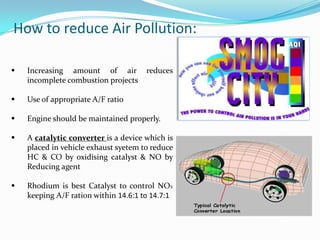 How to reduce Air Pollution:

   Increasing amount of air          reduces
    incomplete combustion projects

   Use of appropriate A/F ratio

   Engine should be maintained properly.

   A catalytic converter is a device which is
    placed in vehicle exhaust syetem to reduce
    HC & CO by oxidising catalyst & NO by
    Reducing agent

   Rhodium is best Catalyst to control NOX
    keeping A/F ration within 14.6:1 to 14.7:1
 