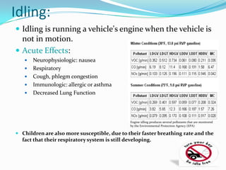 Idling:
 Idling is running a vehicle's engine when the vehicle is
  not in motion.
 Acute Effects:
      Neurophysiologic: nausea
      Respiratory
      Cough, phlegm congestion
      Immunologic: allergic or asthma
      Decreased Lung Function




                                                Engine idling produces several pollutants that are monitored
                                                by the Environmental Protection Agency (EPA)

 Children are also more susceptible, due to their faster breathing rate and the
  fact that their respiratory system is still developing.
 