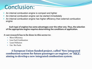 Conclusion:
 An internal combustion engine is compact and lighter
 An internal combustion engine can be started immediately
 An internal combustion engine has higher efficiency than external combustion
  engine

      Each type of engines has some advantages over the other one. Thus, the selection
  of the appropriate engine requires determining the conditions of application.

A vast research has to be done in this sector to:
    More Efficiency
    Less Fuel Combustion
    Least Pollution
    Use Bio Fuels


      A European Union-funded project, called ‘New integrated
  combustion system for future passenger car engines’, or ‘NICE’,
  aiming to develop a new integrated combustion system.
 