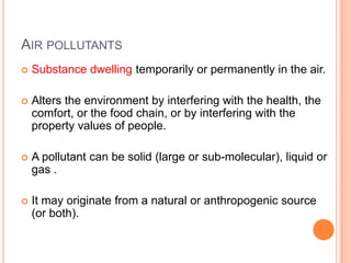 AIR POLLUTANTS
   Substance dwelling temporarily or permanently in the air.

   Alters the environment by interfering with the health, the
    comfort, or the food chain, or by interfering with the
    property values of people.

   A pollutant can be solid (large or sub-molecular), liquid or
    gas .

   It may originate from a natural or anthropogenic source
    (or both).
 