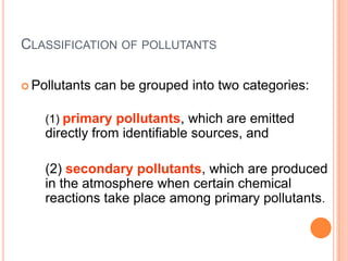 CLASSIFICATION OF POLLUTANTS

 Pollutants   can be grouped into two categories:

    (1) primary pollutants, which are emitted
    directly from identifiable sources, and

    (2) secondary pollutants, which are produced
    in the atmosphere when certain chemical
    reactions take place among primary pollutants.
 