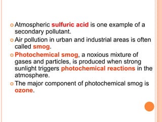  Atmospheric    sulfuric acid is one example of a
  secondary pollutant.
 Air pollution in urban and industrial areas is often
  called smog.
 Photochemical smog, a noxious mixture of
  gases and particles, is produced when strong
  sunlight triggers photochemical reactions in the
  atmosphere.
 The major component of photochemical smog is
  ozone.
 