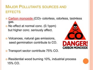 MAJOR POLLUTANTS SOURCES AND
EFFECTS
 Carbon monoxide (CO)- colorless, odorless, tasteless
  gas.
 No effect at normal conc. (0.1ppm)
  but higher conc. seriously affect.

   Volcanoes, natural gas emissions,
    seed germination contribute to CO.

   Transport sector contribute 75% CO.

 Residential wood burning 10%, industrial process
 15% CO.
 
