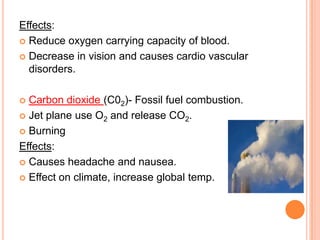 Effects:
 Reduce oxygen carrying capacity of blood.

 Decrease in vision and causes cardio vascular
  disorders.

 Carbon dioxide (C02)- Fossil fuel combustion.
 Jet plane use O2 and release CO2.

 Burning

Effects:
 Causes headache and nausea.

 Effect on climate, increase global temp.
 
