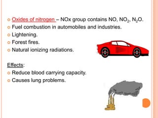  Oxides of nitrogen – NOx group contains NO, NO2, N2O.
 Fuel combustion in automobiles and industries.

 Lightening.

 Forest fires.

 Natural ionizing radiations.



Effects:
 Reduce blood carrying capacity.

 Causes lung problems.
 