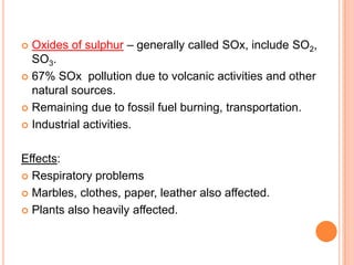  Oxides of sulphur – generally called SOx, include SO2,
  SO3.
 67% SOx pollution due to volcanic activities and other
  natural sources.
 Remaining due to fossil fuel burning, transportation.

 Industrial activities.



Effects:
 Respiratory problems

 Marbles, clothes, paper, leather also affected.

 Plants also heavily affected.
 