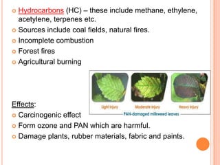  Hydrocarbons (HC) – these include methane, ethylene,
  acetylene, terpenes etc.
 Sources include coal fields, natural fires.

 Incomplete combustion

 Forest fires

 Agricultural burning




Effects:
 Carcinogenic effect

 Form ozone and PAN which are harmful.

 Damage plants, rubber materials, fabric and paints.
 