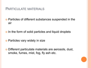 PARTICULATE MATERIALS

   Particles of different substances suspended in the
    air

   In the form of solid particles and liquid droplets

   Particles vary widely in size

   Different particulate materials are aerosols, dust,
    smoke, fumes, mist, fog, fly ash etc.
 