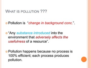WHAT IS POLLUTION ???

 Pollution   is “change in background conc.”.

 “Anysubstance introduced into the
 environment that adversely affects the
 usefulness of a resource”.

 Pollution happens because no process is
 100% efficient; each process produces
 pollution.
 