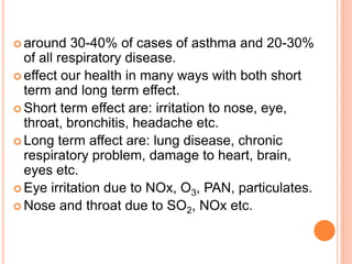  around   30-40% of cases of asthma and 20-30%
  of all respiratory disease.
 effect our health in many ways with both short
  term and long term effect.
 Short term effect are: irritation to nose, eye,
  throat, bronchitis, headache etc.
 Long term affect are: lung disease, chronic
  respiratory problem, damage to heart, brain,
  eyes etc.
 Eye irritation due to NOx, O3, PAN, particulates.
 Nose and throat due to SO2, NOx etc.
 