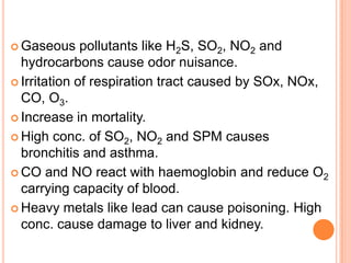  Gaseous     pollutants like H2S, SO2, NO2 and
  hydrocarbons cause odor nuisance.
 Irritation of respiration tract caused by SOx, NOx,
  CO, O3.
 Increase in mortality.

 High conc. of SO2, NO2 and SPM causes
  bronchitis and asthma.
 CO and NO react with haemoglobin and reduce O2
  carrying capacity of blood.
 Heavy metals like lead can cause poisoning. High
  conc. cause damage to liver and kidney.
 
