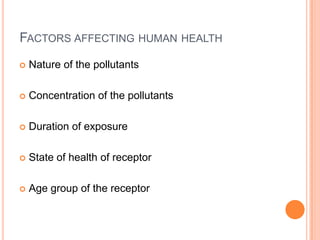 FACTORS AFFECTING HUMAN HEALTH
   Nature of the pollutants

   Concentration of the pollutants

   Duration of exposure

   State of health of receptor

   Age group of the receptor
 