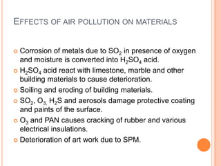 EFFECTS OF AIR POLLUTION ON MATERIALS


 Corrosion of metals due to SO2 in presence of oxygen
  and moisture is converted into H2SO4 acid.
 H2SO4 acid react with limestone, marble and other
  building materials to cause deterioration.
 Soiling and eroding of building materials.

 SO2, O3, H2S and aerosols damage protective coating
  and paints of the surface.
 O3 and PAN causes cracking of rubber and various
  electrical insulations.
 Deterioration of art work due to SPM.
 