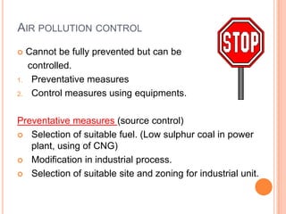 AIR POLLUTION CONTROL
    Cannot be fully prevented but can be
     controlled.
1.    Preventative measures
2.    Control measures using equipments.

Preventative measures (source control)
 Selection of suitable fuel. (Low sulphur coal in power
   plant, using of CNG)
 Modification in industrial process.

 Selection of suitable site and zoning for industrial unit.
 