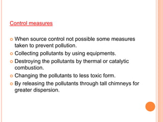 Control measures

 When source control not possible some measures
  taken to prevent pollution.
 Collecting pollutants by using equipments.

 Destroying the pollutants by thermal or catalytic
  combustion.
 Changing the pollutants to less toxic form.

 By releasing the pollutants through tall chimneys for
  greater dispersion.
 