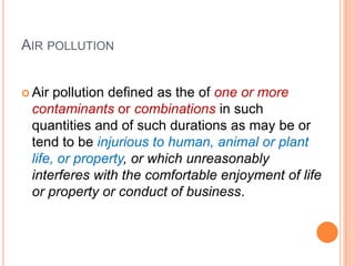 AIR POLLUTION


 Air pollution defined as the of one or more
 contaminants or combinations in such
 quantities and of such durations as may be or
 tend to be injurious to human, animal or plant
 life, or property, or which unreasonably
 interferes with the comfortable enjoyment of life
 or property or conduct of business.
 