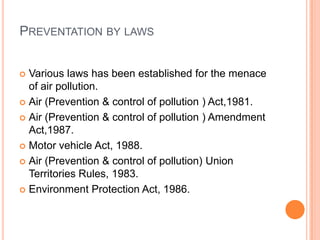 PREVENTATION BY LAWS


 Various laws has been established for the menace
  of air pollution.
 Air (Prevention & control of pollution ) Act,1981.

 Air (Prevention & control of pollution ) Amendment
  Act,1987.
 Motor vehicle Act, 1988.

 Air (Prevention & control of pollution) Union
  Territories Rules, 1983.
 Environment Protection Act, 1986.
 