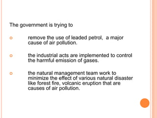 The government is trying to

      remove the use of leaded petrol, a major
       cause of air pollution.

      the industrial acts are implemented to control
       the harmful emission of gases.

      the natural management team work to
       minimize the effect of various natural disaster
       like forest fire, volcanic eruption that are
       causes of air pollution.
 