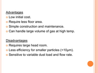 Advantages
 Low initial cost.

 Require less floor area.

 Simple construction and maintenance.

 Can handle large volume of gas at high temp.



Disadvantages
 Requires large head room.

 Less efficiency for smaller particles (<10μm).

 Sensitive to variable dust load and flow rate.
 