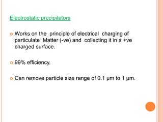 Electrostatic precipitators

   Works on the principle of electrical charging of
    particulate Matter (-ve) and collecting it in a +ve
    charged surface.

   99% efficiency.

   Can remove particle size range of 0.1 μm to 1 μm.
 