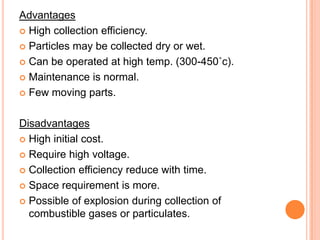 Advantages
 High collection efficiency.

 Particles may be collected dry or wet.

 Can be operated at high temp. (300-450˚c).

 Maintenance is normal.

 Few moving parts.



Disadvantages
 High initial cost.

 Require high voltage.

 Collection efficiency reduce with time.

 Space requirement is more.

 Possible of explosion during collection of
  combustible gases or particulates.
 