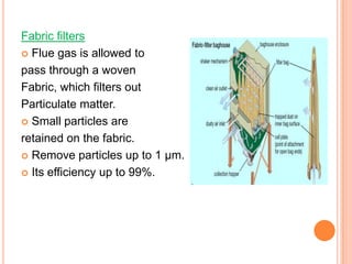 Fabric filters
 Flue gas is allowed to

pass through a woven
Fabric, which filters out
Particulate matter.
 Small particles are

retained on the fabric.
 Remove particles up to 1 μm.

 Its efficiency up to 99%.
 