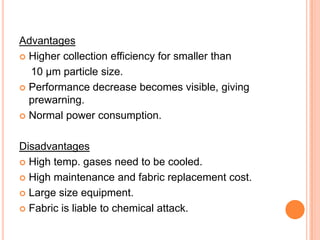 Advantages
 Higher collection efficiency for smaller than

  10 μm particle size.
 Performance decrease becomes visible, giving
  prewarning.
 Normal power consumption.



Disadvantages
 High temp. gases need to be cooled.

 High maintenance and fabric replacement cost.

 Large size equipment.

 Fabric is liable to chemical attack.
 