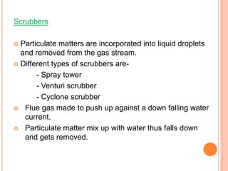 Scrubbers

 Particulate matters are incorporated into liquid droplets
  and removed from the gas stream.
 Different types of scrubbers are-

       - Spray tower
       - Venturi scrubber
       - Cyclone scrubber
 Flue gas made to push up against a down falling water
   current.
 Particulate matter mix up with water thus falls down
   and gets removed.
 