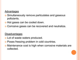Advantages
 Simultaneously remove particulates and gaseous
  pollutants.
 Hot gases can be cooled down.

 Corrosive gases can be recovered and neutralize.



Disadvantages
 Lot of waste waters produced.

 Poses freezing problem in cold countries.

 Maintenance cost is high when corrosive materials are
  collected.
 