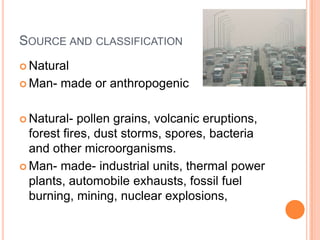 SOURCE AND CLASSIFICATION
 Natural

 Man-   made or anthropogenic

 Natural-  pollen grains, volcanic eruptions,
  forest fires, dust storms, spores, bacteria
  and other microorganisms.
 Man- made- industrial units, thermal power
  plants, automobile exhausts, fossil fuel
  burning, mining, nuclear explosions,
 