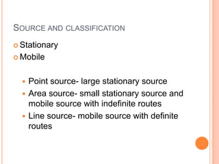 SOURCE AND CLASSIFICATION
 Stationary

 Mobile



   Point source- large stationary source
   Area source- small stationary source and
    mobile source with indefinite routes
   Line source- mobile source with definite
    routes
 