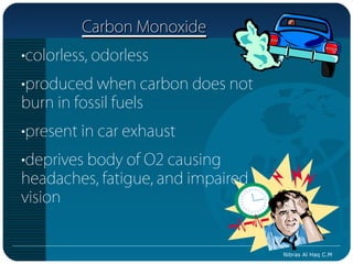 Carbon Monoxide
•colorless, odorless
•produced when carbon does not
burn in fossil fuels
•present in car exhaust
•deprives body of O2 causing
headaches, fatigue, and impaired
vision


                                   Nibras Al Haq C.M
 