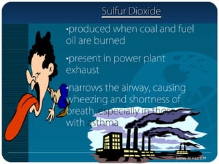 Sulfur Dioxide
•produced when coal and fuel
oil are burned
•present in power plant
exhaust
•narrows the airway, causing
wheezing and shortness of
breath, especially in those
with asthma


                          Nibras Al Haq C.M
 