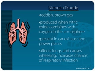 Nitrogen Dioxide
•reddish, brown gas
•produced when nitric
oxide combines with
oxygen in the atmosphere
•present in car exhaust and
power plants
•affects lungs and causes
wheezing; increases chance
of respiratory infection
                      Nibras Al Haq C.M
 