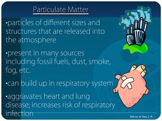Particulate Matter
•particles of different sizes and
structures that are released into
the atmosphere
•present in many sources
including fossil fuels, dust, smoke,
fog, etc.
•can build up in respiratory system
•aggravates heart and lung
disease; increases risk of respiratory
infection                                Nibras Al Haq C.M
 