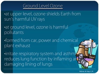 Ground Level Ozone
•at upper level, ozone shields Earth from
sun’s harmful UV rays
•at ground level, ozone is harmful
pollutants
•formed from car, power and chemical
plant exhaust
•irritate respiratory system and asthma;
reduces lung function by inflaming and
damaging lining of lungs
                                        Nibras Al Haq C.M
 