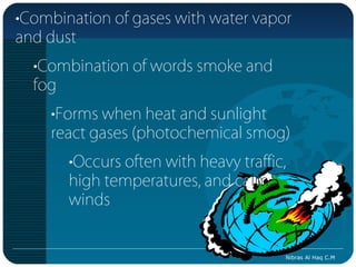 •Combination of gases with water vapor
and dust
  •Combination of words smoke and
  fog
    •Forms when heat and sunlight
    react gases (photochemical smog)
       •Occurs often with heavy traffic,
       high temperatures, and calm
       winds


                                       Nibras Al Haq C.M
 